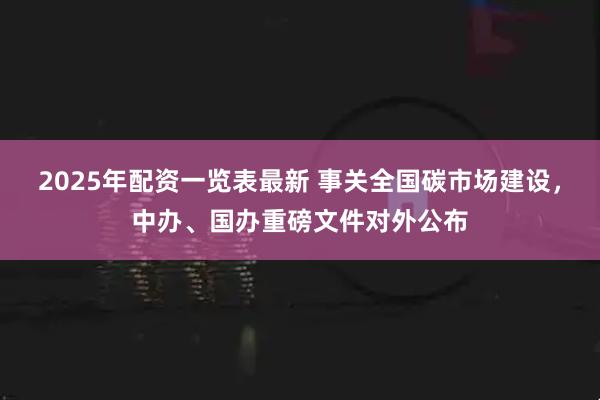 2025年配资一览表最新 事关全国碳市场建设，中办、国办重磅文件对外公布