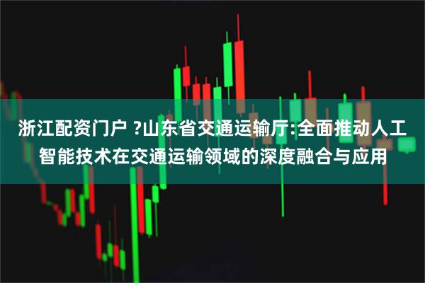 浙江配资门户 ?山东省交通运输厅:全面推动人工智能技术在交通运输领域的深度融合与应用