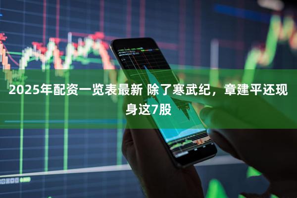 2025年配资一览表最新 除了寒武纪，章建平还现身这7股