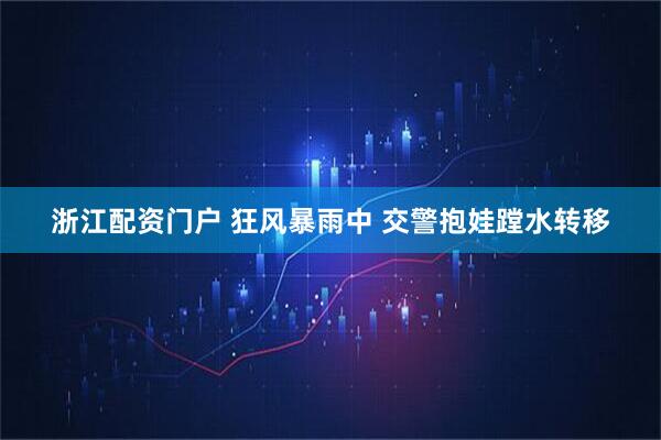 浙江配资门户 狂风暴雨中 交警抱娃蹚水转移