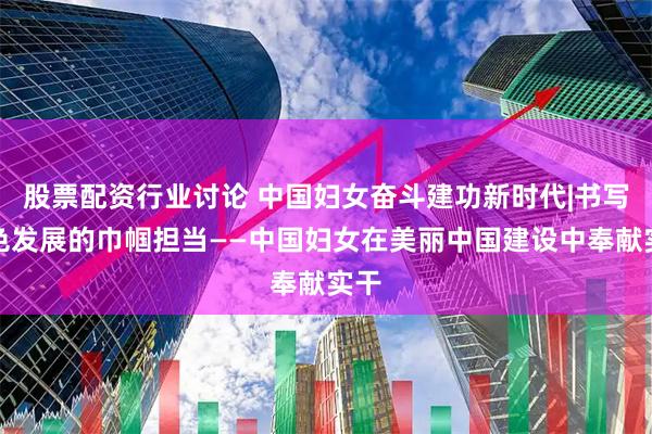 股票配资行业讨论 中国妇女奋斗建功新时代|书写绿色发展的巾帼担当——中国妇女在美丽中国建设中奉献实干