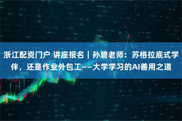 浙江配资门户 讲座报名｜孙碧老师：苏格拉底式学伴，还是作业外包工——大学学习的AI善用之道