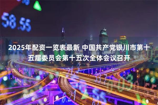 2025年配资一览表最新 中国共产党银川市第十五届委员会第十五次全体会议召开