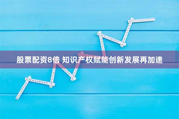 股票配资8倍 知识产权赋能创新发展再加速