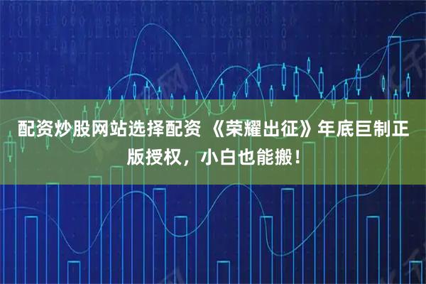 配资炒股网站选择配资 《荣耀出征》年底巨制正版授权，小白也能搬！