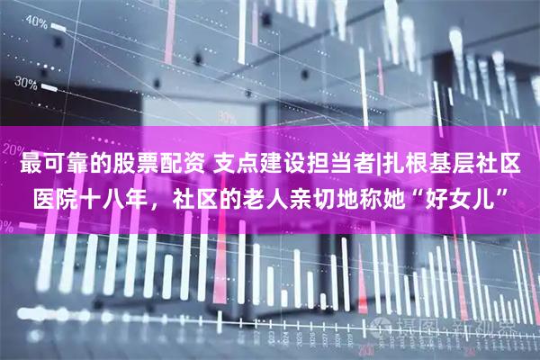 最可靠的股票配资 支点建设担当者|扎根基层社区医院十八年，社区的老人亲切地称她“好女儿”