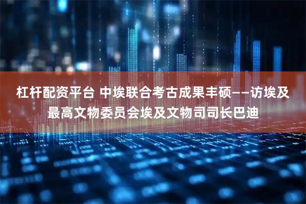 杠杆配资平台 中埃联合考古成果丰硕——访埃及最高文物委员会埃及文物司司长巴迪