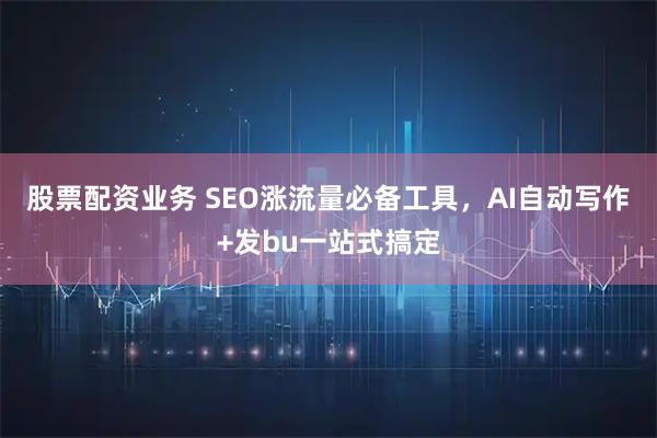 股票配资业务 SEO涨流量必备工具，AI自动写作+发bu一站式搞定