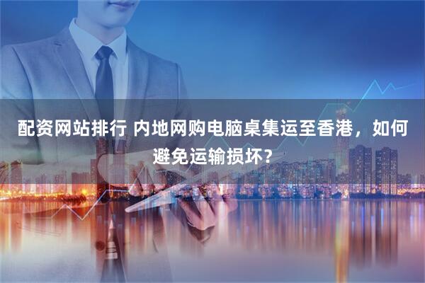 配资网站排行 内地网购电脑桌集运至香港，如何避免运输损坏？