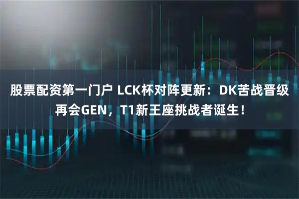 股票配资第一门户 LCK杯对阵更新：DK苦战晋级再会GEN，T1新王座挑战者诞生！
