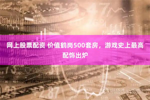 网上股票配资 价值鹤岗500套房，游戏史上最高配饰出炉