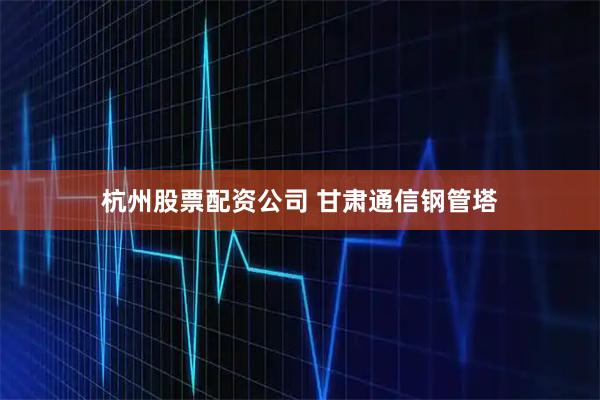 杭州股票配资公司 甘肃通信钢管塔