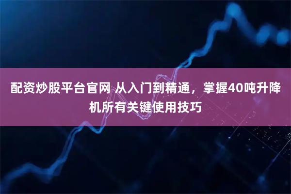 配资炒股平台官网 从入门到精通，掌握40吨升降机所有关键使用技巧
