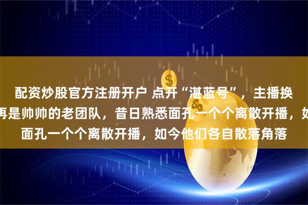 配资炒股官方注册开户 点开“湛蓝号”，主播换成了小董新面孔，不再是帅帅的老团队，昔日熟悉面孔一个个离散开播，如今他们各自散落角落