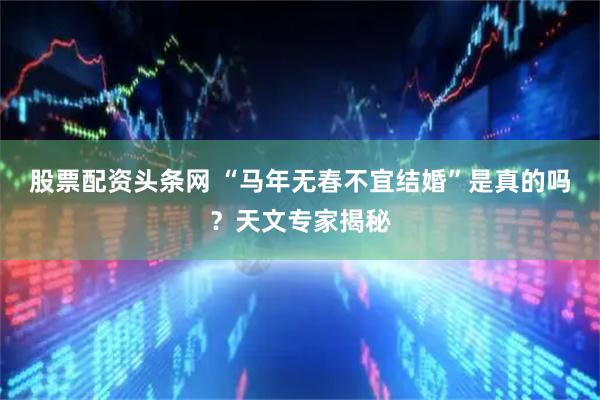 股票配资头条网 “马年无春不宜结婚”是真的吗？天文专家揭秘