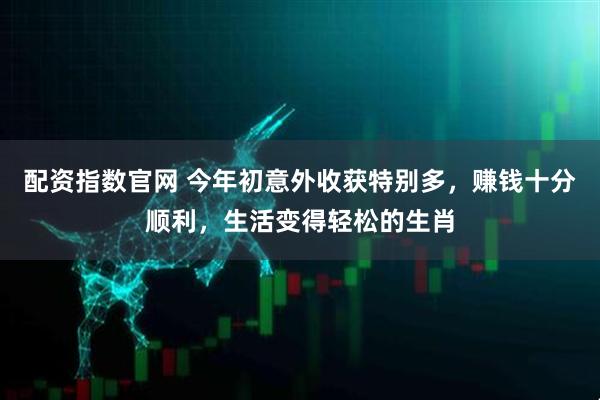 配资指数官网 今年初意外收获特别多，赚钱十分顺利，生活变得轻松的生肖