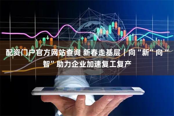配资门户官方网站查询 新春走基层｜向“新”向“智”助力企业加速复工复产