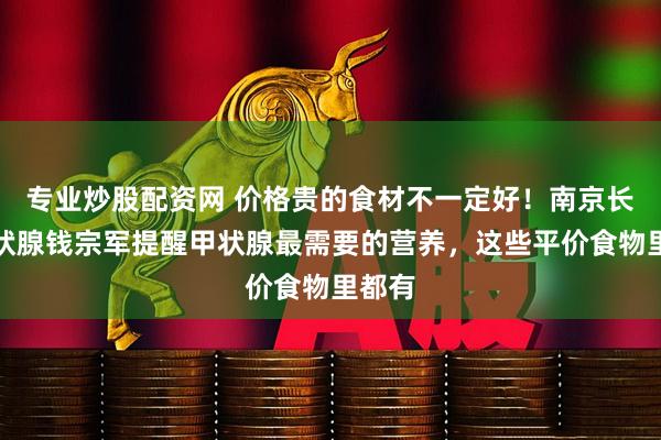专业炒股配资网 价格贵的食材不一定好！南京长江甲状腺钱宗军提醒甲状腺最需要的营养，这些平价食物里都有
