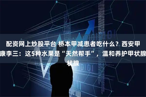 配资网上炒股平台 桥本甲减患者吃什么？西安甲康李三：这5种水果是“天然帮手”，温和养护甲状腺