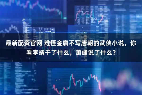 最新配资官网 难怪金庸不写唐朝的武侠小说，你看李靖干了什么，萧峰说了什么？