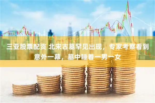 三亚股票配资 北宋古墓罕见出现，专家考察看到意外一幕，墓中睡着一男一女