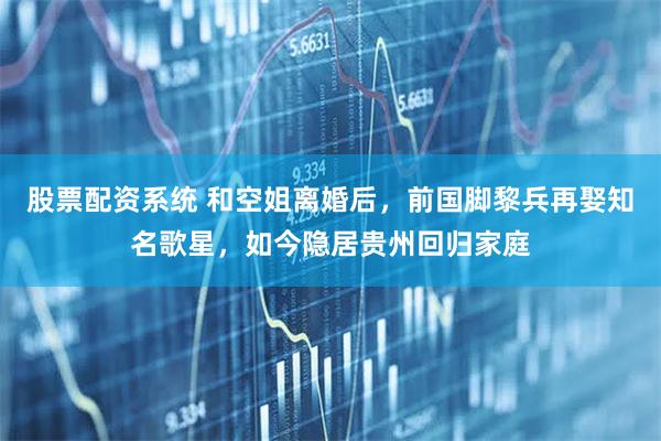 股票配资系统 和空姐离婚后，前国脚黎兵再娶知名歌星，如今隐居贵州回归家庭