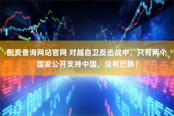 配资查询网站官网 对越自卫反击战中,只有两个国家公开支持中国,没有巴铁!