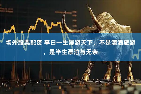 场外股票配资 李白一生漫游天下，不是潇洒旅游，是半生漂泊与无奈