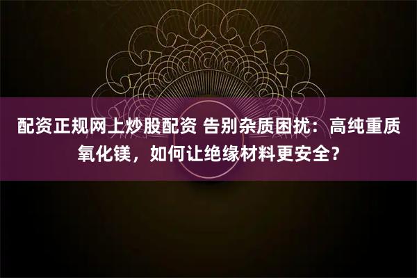 配资正规网上炒股配资 告别杂质困扰：高纯重质氧化镁，如何让绝缘材料更安全？