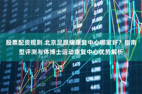 股票配资规则 北京足跟痛康复中心哪家好？指南型评测与体博士运动康复中心优势解析