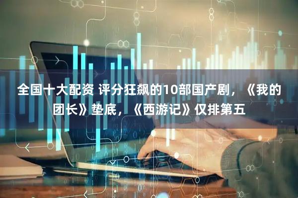 全国十大配资 评分狂飙的10部国产剧，《我的团长》垫底，《西游记》仅排第五