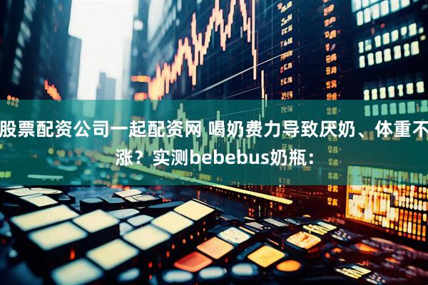 股票配资公司一起配资网 喝奶费力导致厌奶、体重不涨？实测bebebus奶瓶：