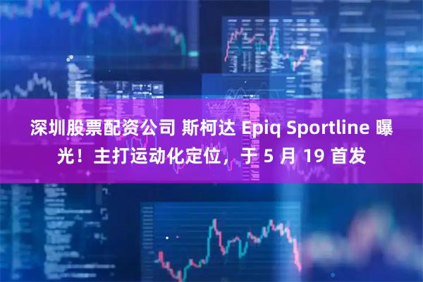 深圳股票配资公司 斯柯达 Epiq Sportline 曝光！主打运动化定位，于 5 月 19 首发