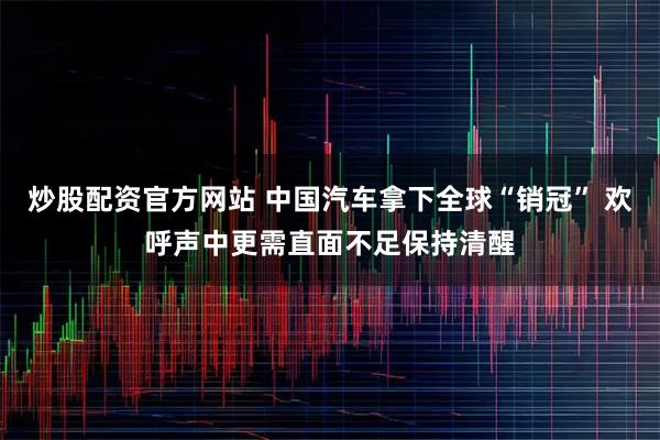 炒股配资官方网站 中国汽车拿下全球“销冠” 欢呼声中更需直面不足保持清醒
