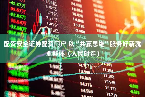 配资安全证券配资门户 以“共赢思维”服务好新就业群体（人民时评）