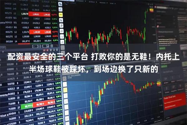 配资最安全的三个平台 打败你的是无鞋！内托上半场球鞋被踩坏，到场边换了只新的
