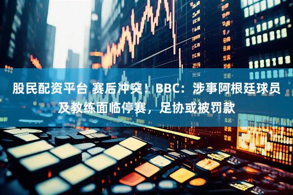 股民配资平台 赛后冲突！BBC：涉事阿根廷球员及教练面临停赛，足协或被罚款