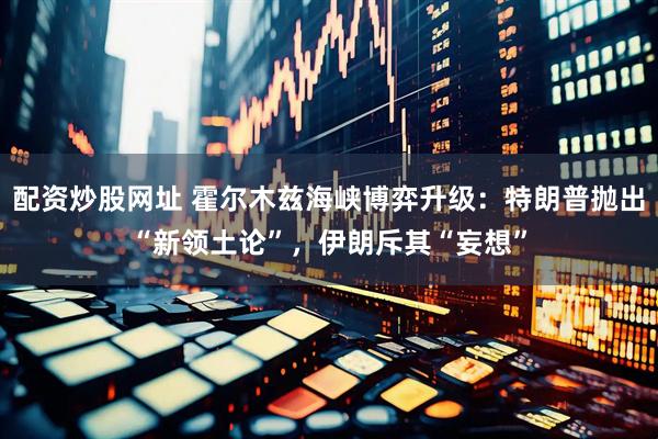 配资炒股网址 霍尔木兹海峡博弈升级：特朗普抛出“新领土论”，伊朗斥其“妄想”